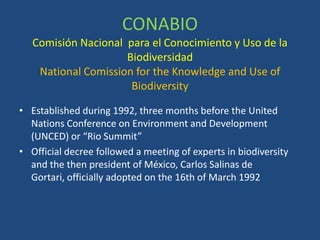 CONABIO
Comisión Nacional para el Conocimiento y Uso de la
Biodiversidad
National Comission for the Knowledge and Use of
Biodiversity
• Established during 1992, three months before the United
Nations Conference on Environment and Development
(UNCED) or “Rio Summit”
• Official decree followed a meeting of experts in biodiversity
and the then president of México, Carlos Salinas de
Gortari, officially adopted on the 16th of March 1992

 