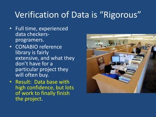Verification of Data is “Rigorous”
• Full time, experienced
data checkersprogramers.
• CONABIO reference
library is fairly
extensive, and what they
don’t have for a
particular project they
will often buy.
• Result: Data base with
high confidence, but lots
of work to finally finish
the project.

 