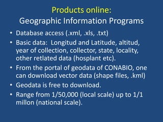 Products online:
Geographic Information Programs
• Database access (.xml, .xls, .txt)
• Basic data: Longitud and Latitude, altitud,
year of collection, collector, state, locality,
other retlated data (hosplant etc).
• From the portal of geodata of CONABIO, one
can download vector data (shape files, .kml)
• Geodata is free to download.
• Range from 1/50,000 (local scale) up to 1/1
millon (national scale).

 