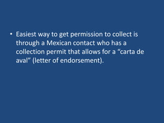 • Easiest way to get permission to collect is
through a Mexican contact who has a
collection permit that allows for a “carta de
aval” (letter of endorsement).

 