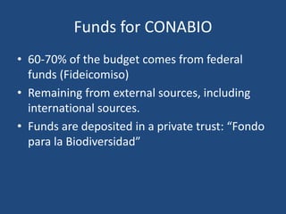 Funds for CONABIO
• 60-70% of the budget comes from federal
funds (Fideicomiso)
• Remaining from external sources, including
international sources.
• Funds are deposited in a private trust: “Fondo
para la Biodiversidad”

 