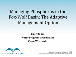 Managing	
  Phosphorus	
  in	
  the	
  
Fox-­‐Wolf	
  Basin:	
  The	
  Adaptive	
  
Management	
  Option	
  
	
  
Emily	
  Jones	
  
Water	
  Program	
  Coordinator	
  
Clean	
  Wisconsin	
  

Your	
  environmental	
  voice	
  since	
  1970	
  	
  
www.cleanwisconsin.org	
  	
  |	
  	
  Twi0er:	
  @cleanwisconsin	
  

 