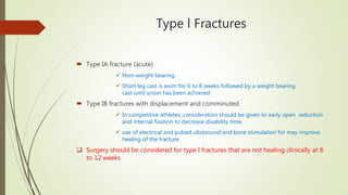 Type l Fractures
 Type IA fracture (acute)
 Non–weight bearing,
 Short leg cast is worn for 6 to 8 weeks followed by a weight bearing
cast until union has been achieved
 Type IB fractures with displacement and comminuted
 In competitive athletes, consideration should be given to early open reduction
and internal fixation to decrease disability time.
 use of electrical and pulsed ultrasound and bone stimulation for may improve
healing of the fracture.
 Surgery should be considered for type I fractures that are not healing clinically at 8
to 12 weeks
 