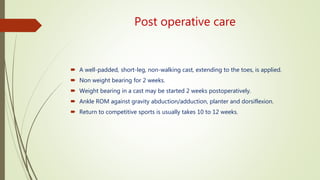 Post operative care
 A well-padded, short-leg, non-walking cast, extending to the toes, is applied.
 Non weight bearing for 2 weeks.
 Weight bearing in a cast may be started 2 weeks postoperatively.
 Ankle ROM against gravity abduction/adduction, planter and dorsiflexion.
 Return to competitive sports is usually takes 10 to 12 weeks.
 
