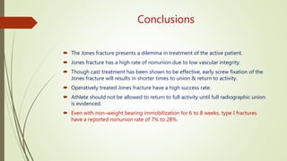 Conclusions
 The Jones fracture presents a dilemma in treatment of the active patient.
 Jones fracture has a high rate of nonunion due to low vascular integrity.
 Though cast treatment has been shown to be effective, early screw fixation of the
Jones fracture will results in shorter times to union & return to activity.
 Operatively treated Jones fracture have a high success rate.
 Athlete should not be allowed to return to full activity until full radiographic union
is evidenced.
 Even with non–weight bearing immobilization for 6 to 8 weeks, type I fractures
have a reported nonunion rate of 7% to 28%.
 