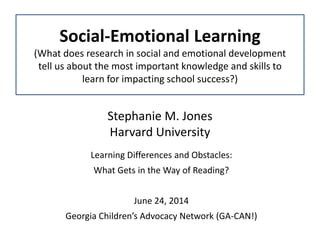 Stephanie M. Jones
Harvard University
Learning Differences and Obstacles:
What Gets in the Way of Reading?
June 24, 2014
Georgia Children’s Advocacy Network (GA-CAN!)
Social-Emotional Learning
(What does research in social and emotional development
tell us about the most important knowledge and skills to
learn for impacting school success?)
 