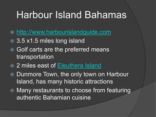 Harbour Island Bahamashttp://www.harbourislandguide.com3.5 x1.5 miles long islandGolf carts are the preferred means transportation2 miles east of EleutheraIslandDunmore Town, the only town on Harbour Island, has many historic attractionsMany restaurants to choose from featuring authentic Bahamian cuisine