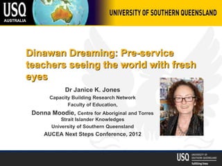 Dinawan Dreaming: Pre-service
teachers seeing the world with fresh
eyes
Dr Janice K. Jones
Capacity Building Research Network
Faculty of Education,
Donna Moodie, Centre for Aboriginal and Torres
Strait Islander Knowledges
University of Southern Queensland
AUCEA Next Steps Conference, 2012
 