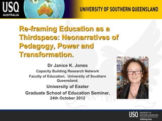 Re-framing Education as a
Thirdspace: Neonarratives of
Pedagogy, Power and
Transformation.
Dr Janice K. Jones
Capacity Building Research Network
Faculty of Education, University of Southern
Queensland.
University of Exeter
Graduate School of Education Seminar,
24th October 2012
 