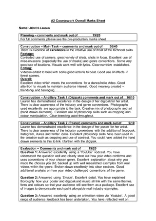 A2 Coursework Overall Marks Sheet
Name: JONES Lauren
Planning – comments and mark out of 19/20
For full comments please see the pre-production marks sheet
Construction – Main Task – comments and mark out of 36/40
There is evidence of excellence in the creative use of most of the technical skills
Footage:
Controlled use of camera, great variety of shots, shots in focus. Excellent use of
mise-en-scene (especially the use of masks) and genre conventions. Some very
good use of locations. Visuals work well with lyrics. Clear narrative established.
Editing:
Video is edited to beat with some good actions to beat. Good use of effects in
forest scenes.
Overall:
Excellent video which meets the conventions for a dance/indie video. Good
attention to visuals to maintain audience interest. Good meaning created –
friendship and belonging.
Construction – Ancillary Task 1 (Digipak) comments and mark out of 10/10
Lauren has demonstrated excellence in the design of her digipak for her artist.
There is clear awareness of the industry and genre conventions. Photographs
used excellently are appropriate to the task. Creative mix of photography and art
(hand drawn elements). Excellent use of photoshop skills such as cropping and
colour manipulation. Clear branding used throughout.
Construction – Ancillary Task 2 (Poster) comments and mark out of 9/10
Lauren has demonstrated excellence in the design of her poster for her artist.
There is clear awareness of the industry conventions with the addition of facebook,
Instagram, itunes and twitter icons. Excellent photoshop skills have been used in
the creation such as cropping and use of contrast. You could have added the hand
drawn elements to this to link it further with the digipak.
Evaluation – Comments and mark out of 19/20
Question 1: Answered excellently using a ‘Youtube’ vodcast. You have
understood the question well and clearly state out how your video conforms and
uses conventions of your chosen genre. Excellent explanation about why you
made the choices you did, backed up with well researched examples from real
videos within the genre. Broken down excellently into clear sections. Good
additional analysis on how your video challenged conventions of the genre.
Question 2: Answered using ‘Emaze’. Excellent detail. You have explained
thoroughly how your poster and digipak and music all link with the same themes,
fonts and colours so that your audience will see them as a package. Excellent use
of images to demonstrate each point alongside real industry examples.
Question 3: Answered excellently using an animation video via ‘Youtube’. A good
range of audience feedback has been undertaken. You have reflected well on
 