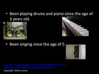 • Been playing drums and piano since the age of
   3 years old.




 • Been singing since the age of 5



http://www.flickr.com/photos/49489651@N00/3308071822/
http://www.flickr.com/photos/tamaki/139038133/
Copyright: Melvin Jones
 
