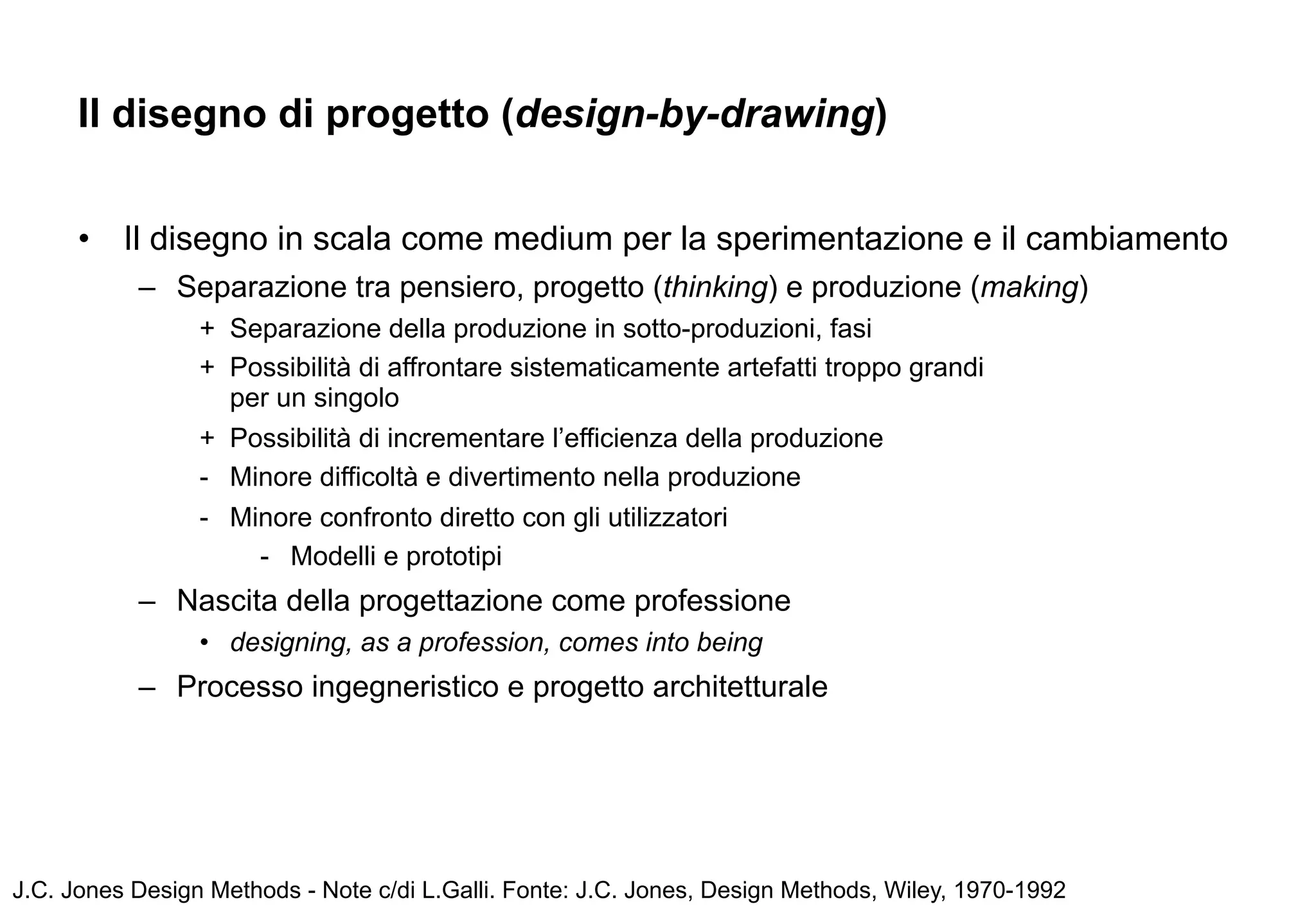 Il disegno di progetto (design-by-drawing)


      •   Il disegno in scala come medium per la sperimentazione e il cambiamento
           – Separazione tra pensiero, progetto (thinking) e produzione (making)
                 + Separazione della produzione in sotto-produzioni, fasi
                 + Possibilità di affrontare sistematicamente artefatti troppo grandi
                   per un singolo
                 + Possibilità di incrementare l’efficienza della produzione
                 - Minore difficoltà e divertimento nella produzione
                 - Minore confronto diretto con gli utilizzatori
                     - Modelli e prototipi
           – Nascita della progettazione come professione
                 • designing, as a profession, comes into being
           – Processo ingegneristico e progetto architetturale




J.C. Jones Design Methods - Note c/di L.Galli. Fonte: J.C. Jones, Design Methods, Wiley, 1970-1992
 