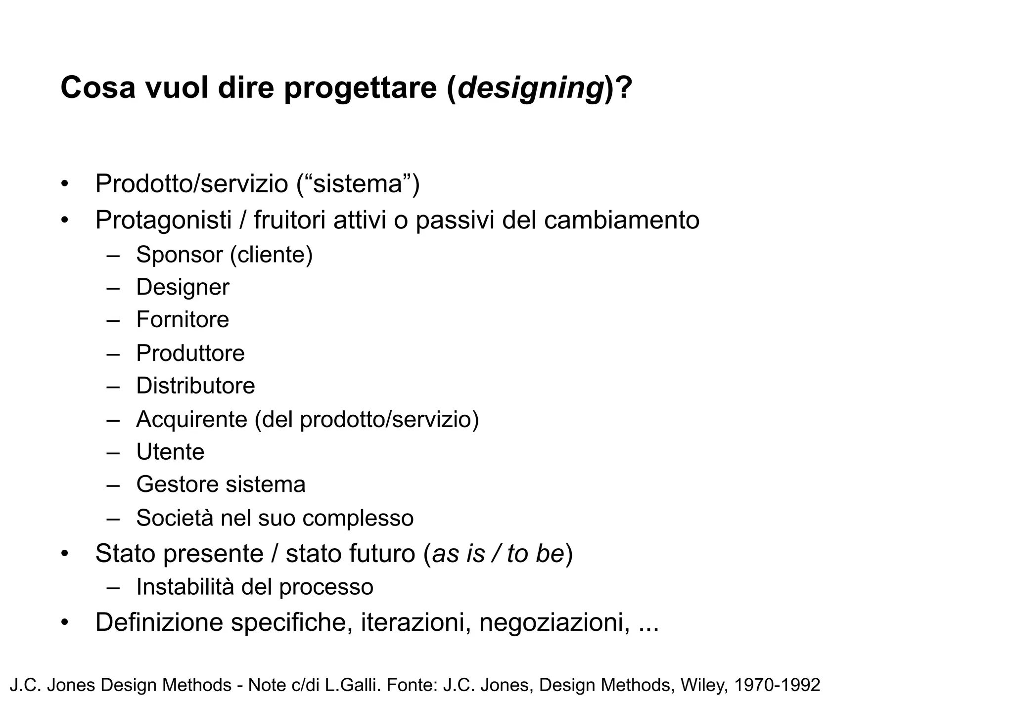 Cosa vuol dire progettare (designing)?


      •   Prodotto/servizio (“sistema”)
      •   Protagonisti / fruitori attivi o passivi del cambiamento
           –   Sponsor (cliente)
           –   Designer
           –   Fornitore
           –   Produttore
           –   Distributore
           –   Acquirente (del prodotto/servizio)
           –   Utente
           –   Gestore sistema
           –   Società nel suo complesso
      •   Stato presente / stato futuro (as is / to be)
           – Instabilità del processo
      •   Definizione specifiche, iterazioni, negoziazioni, ...

J.C. Jones Design Methods - Note c/di L.Galli. Fonte: J.C. Jones, Design Methods, Wiley, 1970-1992
 