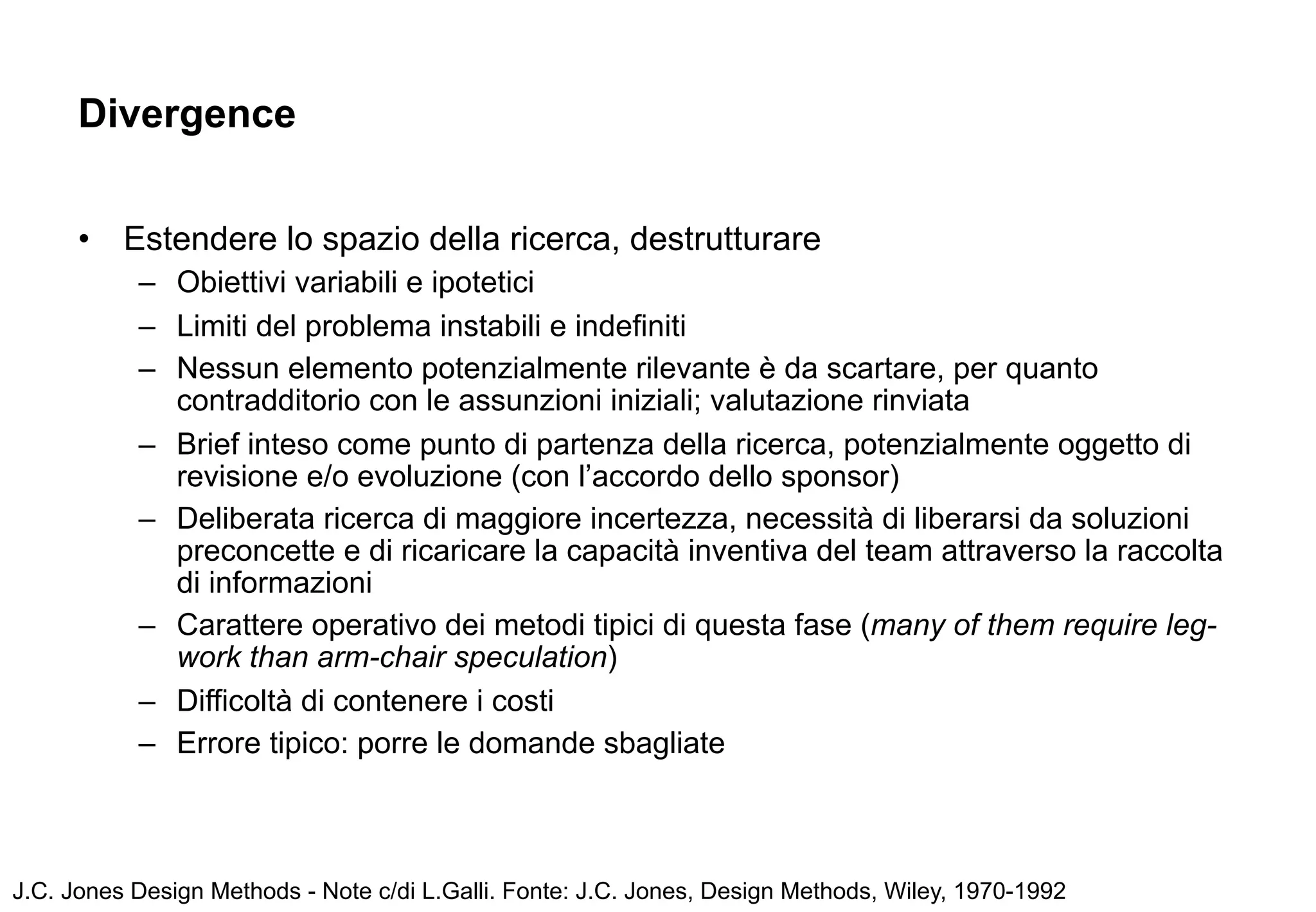 Divergence


      •   Estendere lo spazio della ricerca, destrutturare
           – Obiettivi variabili e ipotetici
           – Limiti del problema instabili e indefiniti
           – Nessun elemento potenzialmente rilevante è da scartare, per quanto
             contradditorio con le assunzioni iniziali; valutazione rinviata
           – Brief inteso come punto di partenza della ricerca, potenzialmente oggetto di
             revisione e/o evoluzione (con l’accordo dello sponsor)
           – Deliberata ricerca di maggiore incertezza, necessità di liberarsi da soluzioni
             preconcette e di ricaricare la capacità inventiva del team attraverso la raccolta
             di informazioni
           – Carattere operativo dei metodi tipici di questa fase (many of them require leg-
             work than arm-chair speculation)
           – Difficoltà di contenere i costi
           – Errore tipico: porre le domande sbagliate



J.C. Jones Design Methods - Note c/di L.Galli. Fonte: J.C. Jones, Design Methods, Wiley, 1970-1992
 