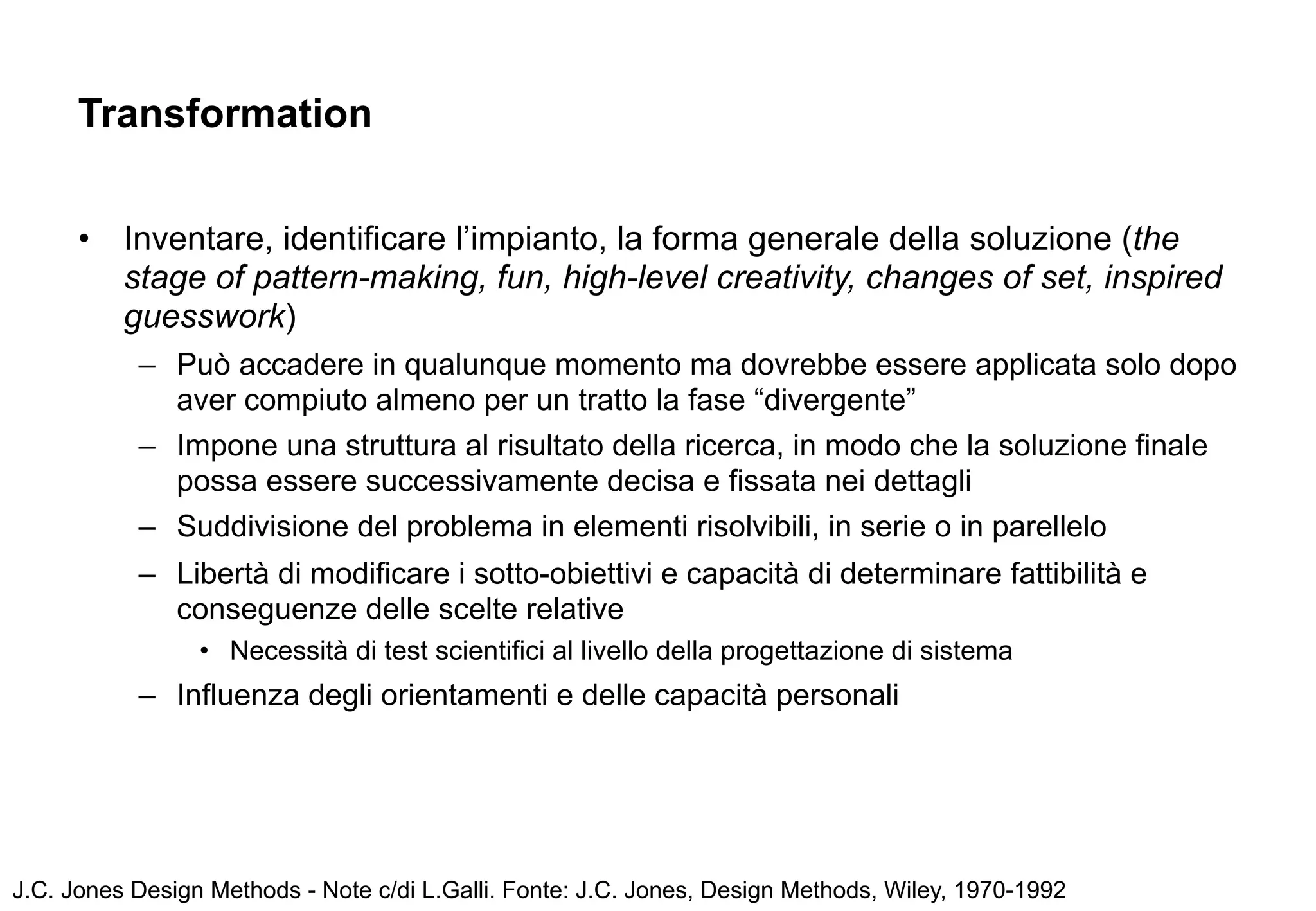 Transformation


      •   Inventare, identificare l’impianto, la forma generale della soluzione (the
          stage of pattern-making, fun, high-level creativity, changes of set, inspired
          guesswork)
           – Può accadere in qualunque momento ma dovrebbe essere applicata solo dopo
             aver compiuto almeno per un tratto la fase “divergente”
           – Impone una struttura al risultato della ricerca, in modo che la soluzione finale
             possa essere successivamente decisa e fissata nei dettagli
           – Suddivisione del problema in elementi risolvibili, in serie o in parellelo
           – Libertà di modificare i sotto-obiettivi e capacità di determinare fattibilità e
             conseguenze delle scelte relative
                 • Necessità di test scientifici al livello della progettazione di sistema
           – Influenza degli orientamenti e delle capacità personali




J.C. Jones Design Methods - Note c/di L.Galli. Fonte: J.C. Jones, Design Methods, Wiley, 1970-1992
 