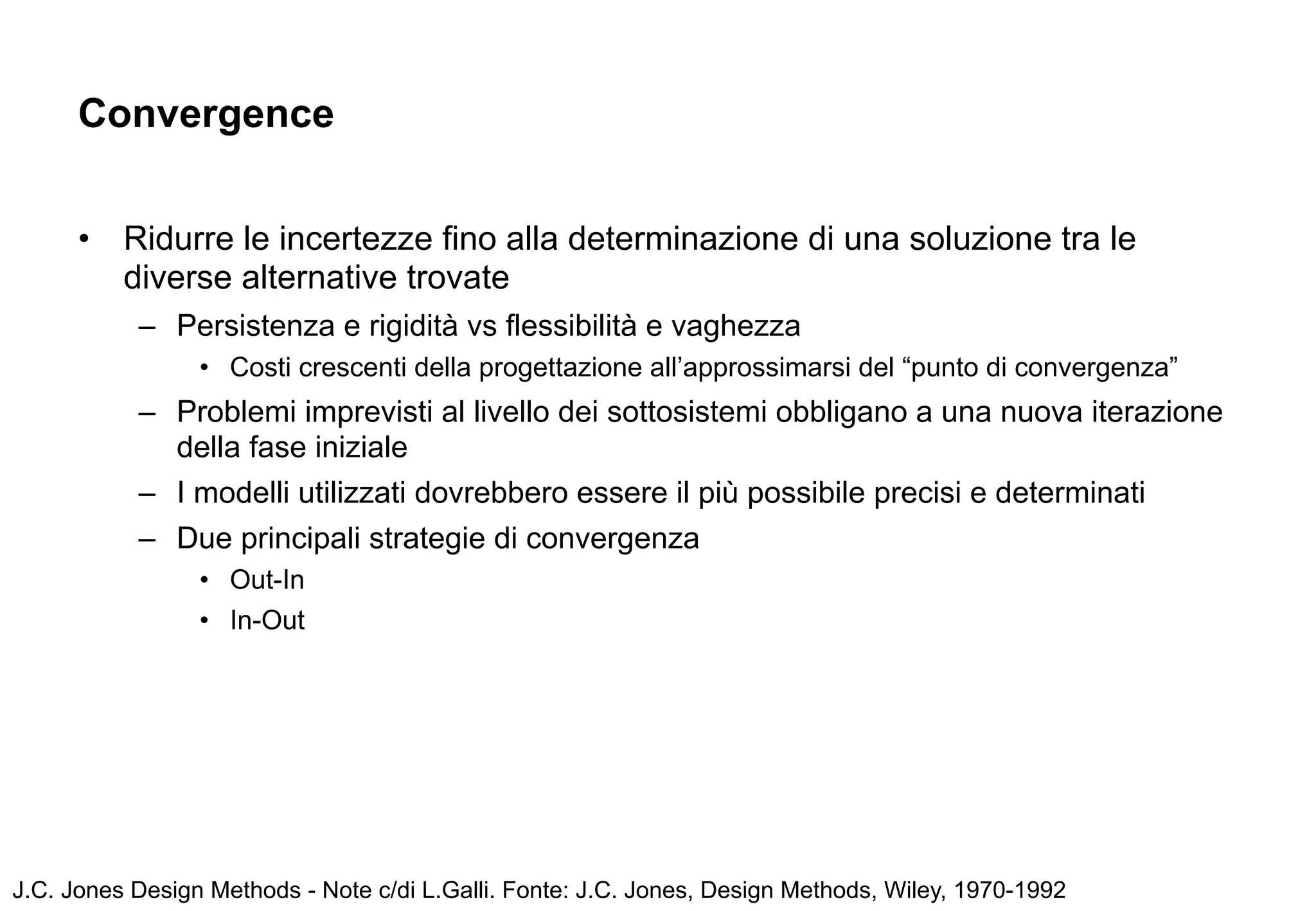 Convergence


      •   Ridurre le incertezze fino alla determinazione di una soluzione tra le
          diverse alternative trovate
           – Persistenza e rigidità vs flessibilità e vaghezza
                 • Costi crescenti della progettazione all’approssimarsi del “punto di convergenza”
           – Problemi imprevisti al livello dei sottosistemi obbligano a una nuova iterazione
             della fase iniziale
           – I modelli utilizzati dovrebbero essere il più possibile precisi e determinati
           – Due principali strategie di convergenza
                 • Out-In
                 • In-Out




J.C. Jones Design Methods - Note c/di L.Galli. Fonte: J.C. Jones, Design Methods, Wiley, 1970-1992
 
