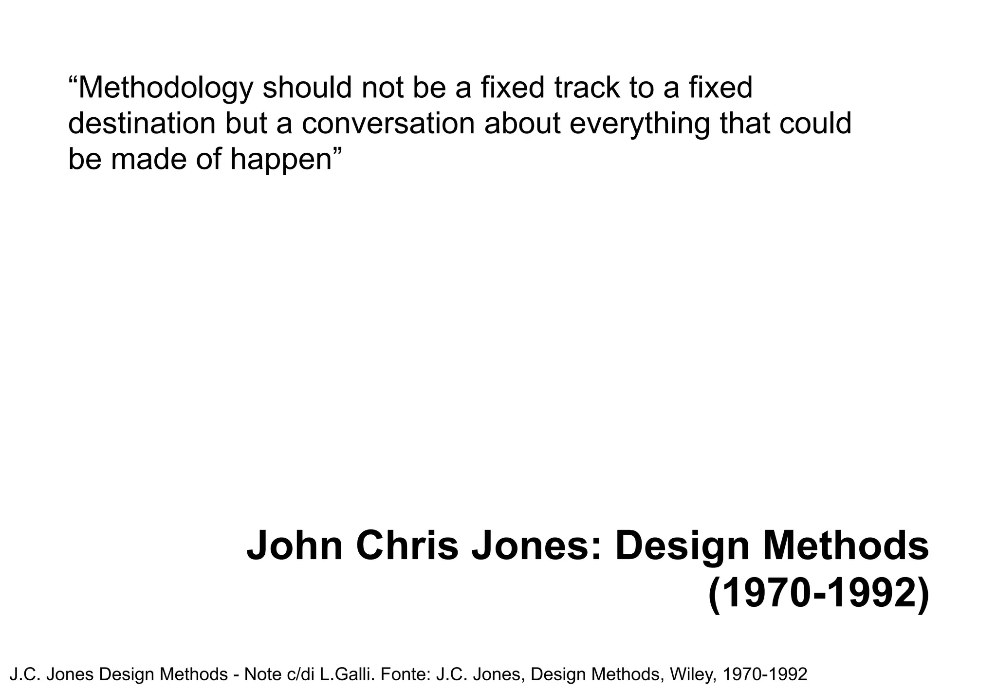 “Methodology should not be a fixed track to a fixed
       destination but a conversation about everything that could
       be made of happen”




                             John Chris Jones: Design Methods
                                                   (1970-1992)
J.C. Jones Design Methods - Note c/di L.Galli. Fonte: J.C. Jones, Design Methods, Wiley, 1970-1992
 