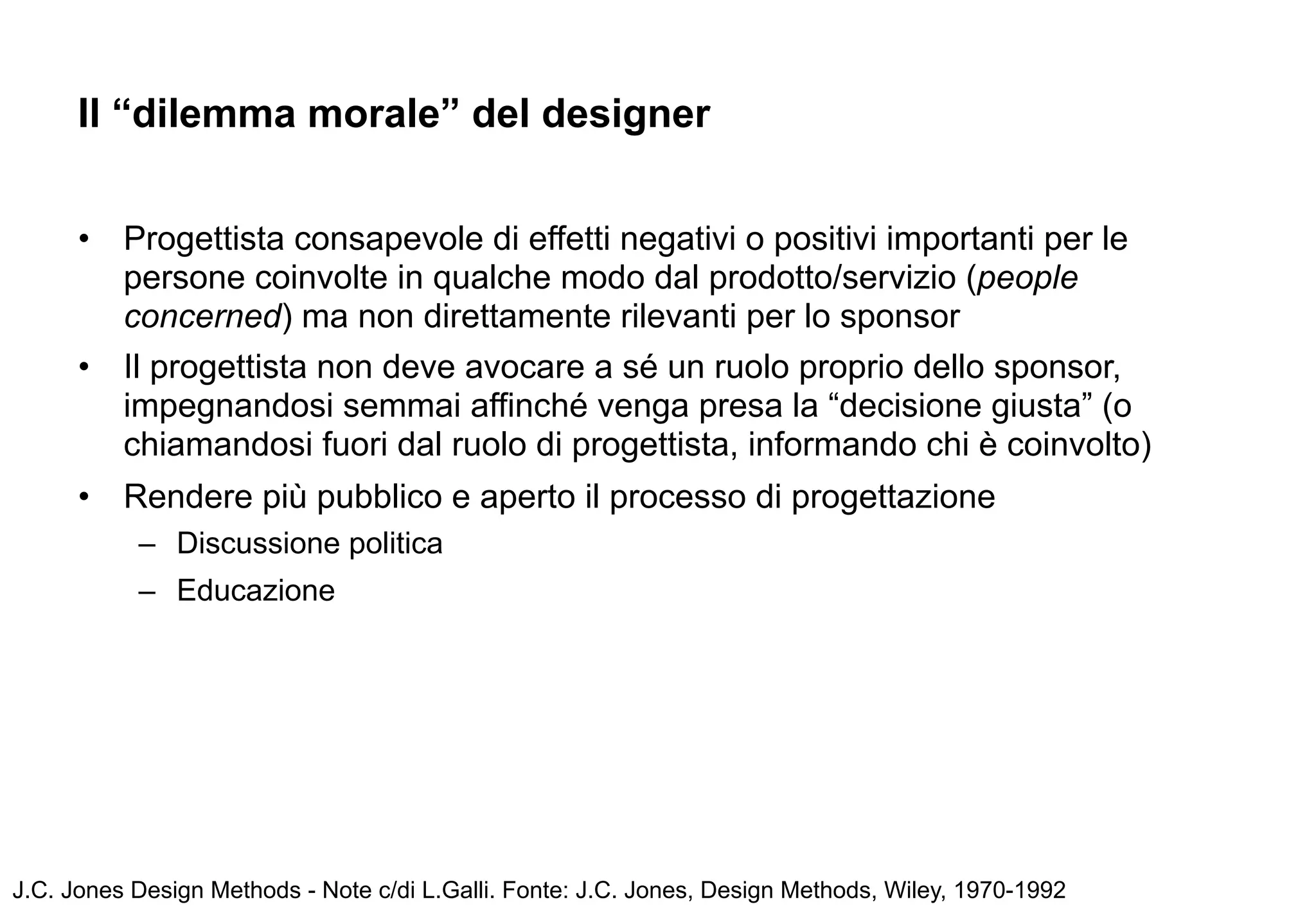 Il “dilemma morale” del designer


      •   Progettista consapevole di effetti negativi o positivi importanti per le
          persone coinvolte in qualche modo dal prodotto/servizio (people
          concerned) ma non direttamente rilevanti per lo sponsor
      •   Il progettista non deve avocare a sé un ruolo proprio dello sponsor,
          impegnandosi semmai affinché venga presa la “decisione giusta” (o
          chiamandosi fuori dal ruolo di progettista, informando chi è coinvolto)
      •   Rendere più pubblico e aperto il processo di progettazione
           – Discussione politica
           – Educazione




J.C. Jones Design Methods - Note c/di L.Galli. Fonte: J.C. Jones, Design Methods, Wiley, 1970-1992
 