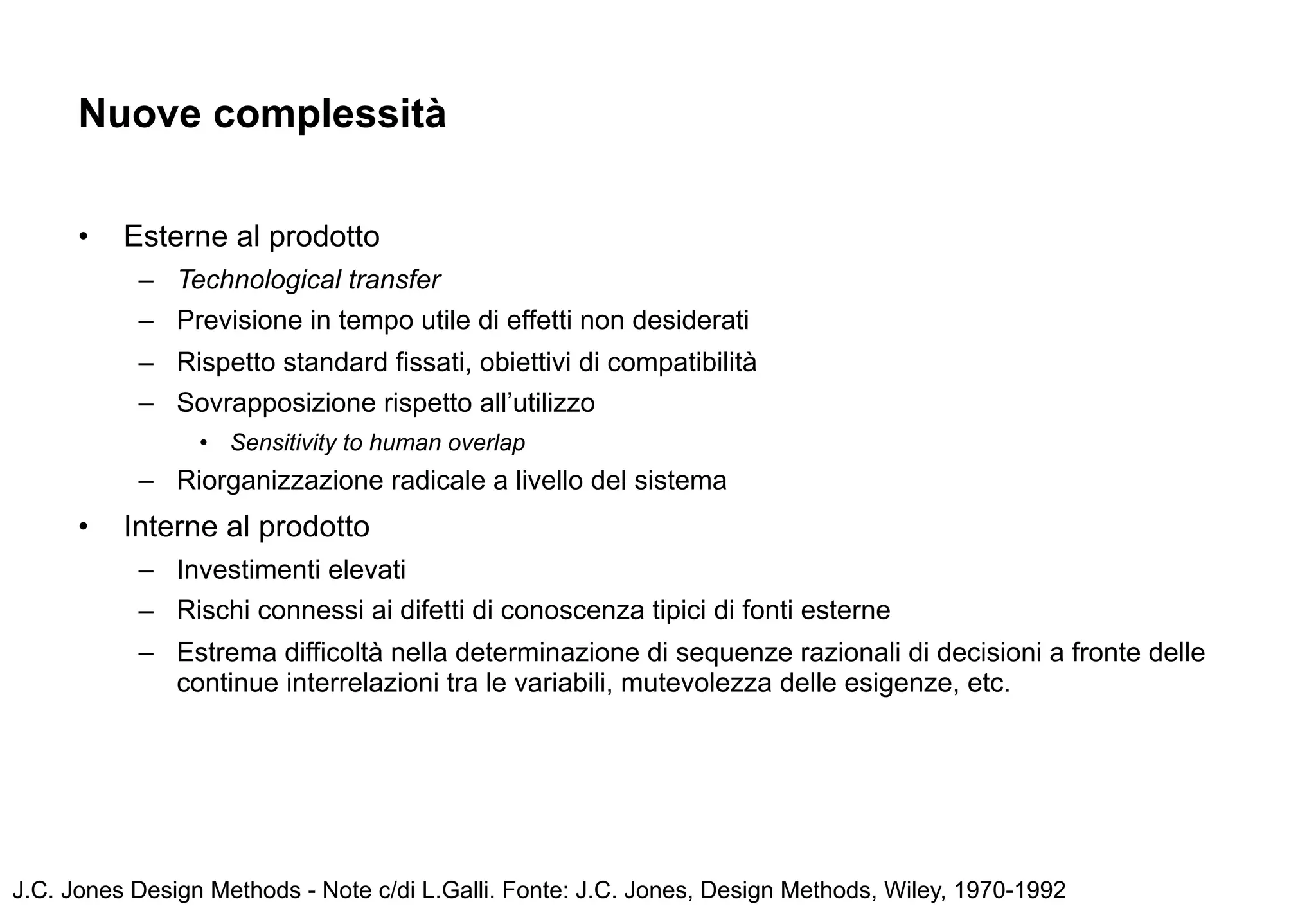 Nuove complessità

      •   Esterne al prodotto
           – Technological transfer
           – Previsione in tempo utile di effetti non desiderati
           – Rispetto standard fissati, obiettivi di compatibilità
           – Sovrapposizione rispetto all’utilizzo
                 • Sensitivity to human overlap
           – Riorganizzazione radicale a livello del sistema
      •   Interne al prodotto
           – Investimenti elevati
           – Rischi connessi ai difetti di conoscenza tipici di fonti esterne
           – Estrema difficoltà nella determinazione di sequenze razionali di decisioni a fronte delle
             continue interrelazioni tra le variabili, mutevolezza delle esigenze, etc.




J.C. Jones Design Methods - Note c/di L.Galli. Fonte: J.C. Jones, Design Methods, Wiley, 1970-1992
 