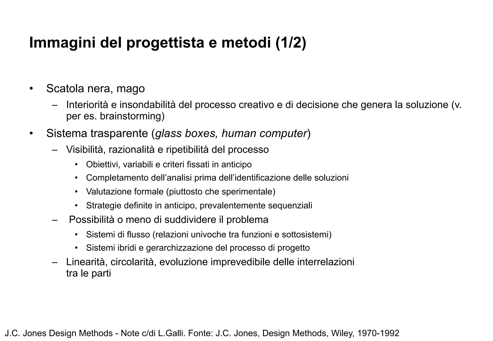 Immagini del progettista e metodi (1/2)

      •   Scatola nera, mago
           – Interiorità e insondabilità del processo creativo e di decisione che genera la soluzione (v.
             per es. brainstorming)
      •   Sistema trasparente (glass boxes, human computer)
           – Visibilità, razionalità e ripetibilità del processo
                 • Obiettivi, variabili e criteri fissati in anticipo
                 • Completamento dell’analisi prima dell’identificazione delle soluzioni
                 • Valutazione formale (piuttosto che sperimentale)
                 • Strategie definite in anticipo, prevalentemente sequenziali
           –   Possibilità o meno di suddividere il problema
                 • Sistemi di flusso (relazioni univoche tra funzioni e sottosistemi)
                 • Sistemi ibridi e gerarchizzazione del processo di progetto
           – Linearità, circolarità, evoluzione imprevedibile delle interrelazioni
             tra le parti




J.C. Jones Design Methods - Note c/di L.Galli. Fonte: J.C. Jones, Design Methods, Wiley, 1970-1992
 