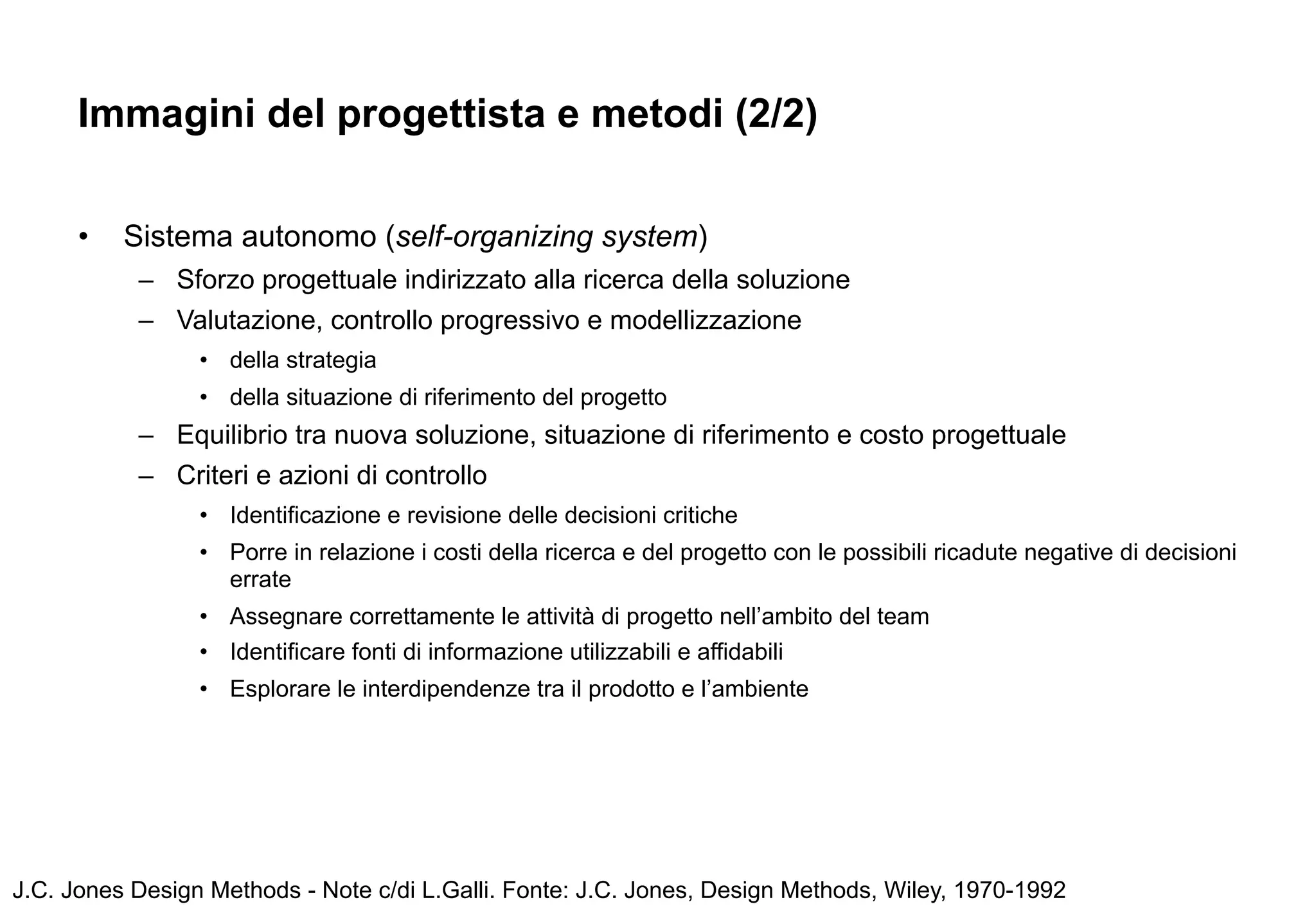 Immagini del progettista e metodi (2/2)

      •   Sistema autonomo (self-organizing system)
           – Sforzo progettuale indirizzato alla ricerca della soluzione
           – Valutazione, controllo progressivo e modellizzazione
                 • della strategia
                 • della situazione di riferimento del progetto
           – Equilibrio tra nuova soluzione, situazione di riferimento e costo progettuale
           – Criteri e azioni di controllo
                 • Identificazione e revisione delle decisioni critiche
                 • Porre in relazione i costi della ricerca e del progetto con le possibili ricadute negative di decisioni
                   errate
                 • Assegnare correttamente le attività di progetto nell’ambito del team
                 • Identificare fonti di informazione utilizzabili e affidabili
                 • Esplorare le interdipendenze tra il prodotto e l’ambiente




J.C. Jones Design Methods - Note c/di L.Galli. Fonte: J.C. Jones, Design Methods, Wiley, 1970-1992
 