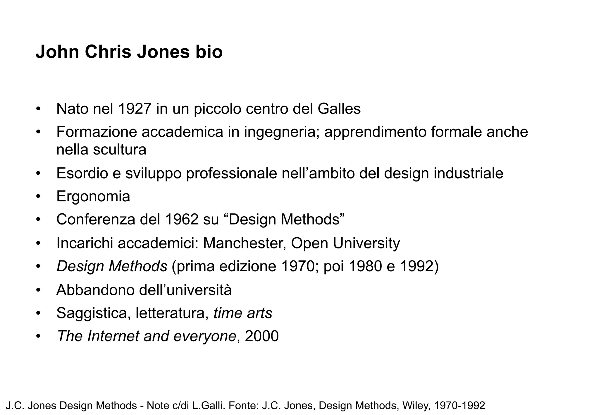 John Chris Jones bio


      •   Nato nel 1927 in un piccolo centro del Galles
      •   Formazione accademica in ingegneria; apprendimento formale anche
          nella scultura
      •   Esordio e sviluppo professionale nell’ambito del design industriale
      •   Ergonomia
      •   Conferenza del 1962 su “Design Methods”
      •   Incarichi accademici: Manchester, Open University
      •   Design Methods (prima edizione 1970; poi 1980 e 1992)
      •   Abbandono dell’università
      •   Saggistica, letteratura, time arts
      •   The Internet and everyone, 2000



J.C. Jones Design Methods - Note c/di L.Galli. Fonte: J.C. Jones, Design Methods, Wiley, 1970-1992
 
