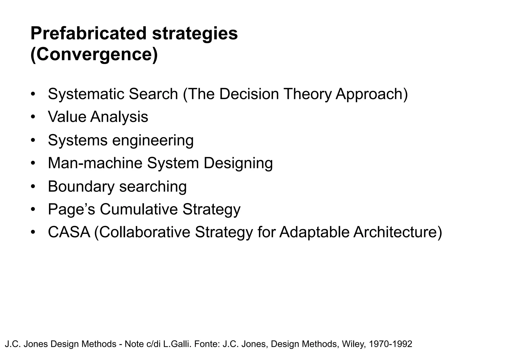 Prefabricated strategies
      (Convergence)

      •   Systematic Search (The Decision Theory Approach)
      •   Value Analysis
      •   Systems engineering
      •   Man-machine System Designing
      •   Boundary searching
      •   Page’s Cumulative Strategy
      •   CASA (Collaborative Strategy for Adaptable Architecture)




J.C. Jones Design Methods - Note c/di L.Galli. Fonte: J.C. Jones, Design Methods, Wiley, 1970-1992
 