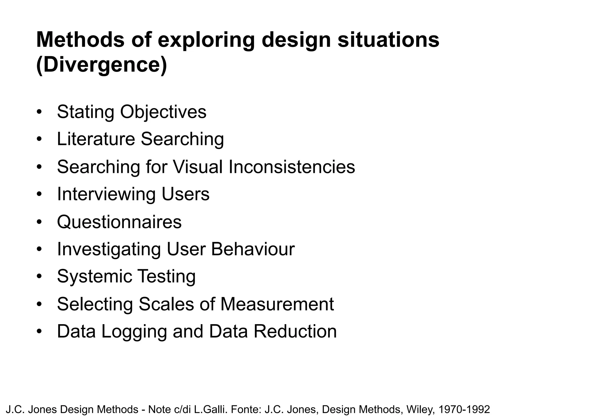 Methods of exploring design situations
      (Divergence)

      •   Stating Objectives
      •   Literature Searching
      •   Searching for Visual Inconsistencies
      •   Interviewing Users
      •   Questionnaires
      •   Investigating User Behaviour
      •   Systemic Testing
      •   Selecting Scales of Measurement
      •   Data Logging and Data Reduction



J.C. Jones Design Methods - Note c/di L.Galli. Fonte: J.C. Jones, Design Methods, Wiley, 1970-1992
 