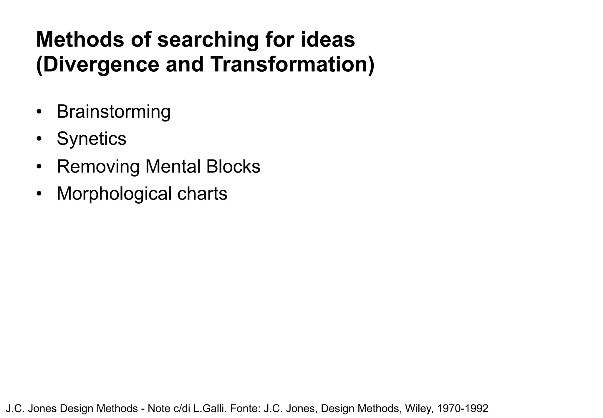 Methods of searching for ideas
      (Divergence and Transformation)

      •   Brainstorming
      •   Synetics
      •   Removing Mental Blocks
      •   Morphological charts




J.C. Jones Design Methods - Note c/di L.Galli. Fonte: J.C. Jones, Design Methods, Wiley, 1970-1992
 
