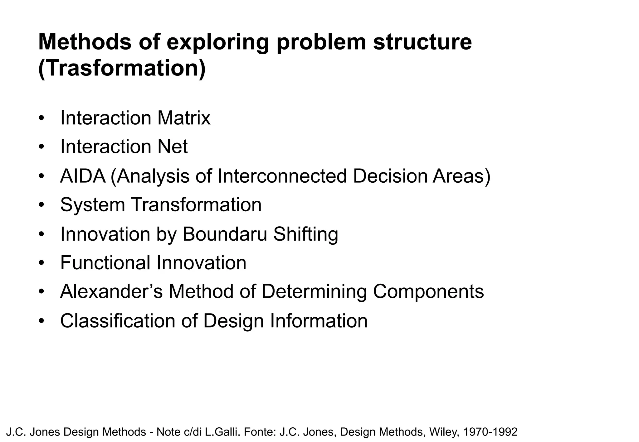 Methods of exploring problem structure
      (Trasformation)

      •   Interaction Matrix
      •   Interaction Net
      •   AIDA (Analysis of Interconnected Decision Areas)
      •   System Transformation
      •   Innovation by Boundaru Shifting
      •   Functional Innovation
      •   Alexander’s Method of Determining Components
      •   Classification of Design Information




J.C. Jones Design Methods - Note c/di L.Galli. Fonte: J.C. Jones, Design Methods, Wiley, 1970-1992
 