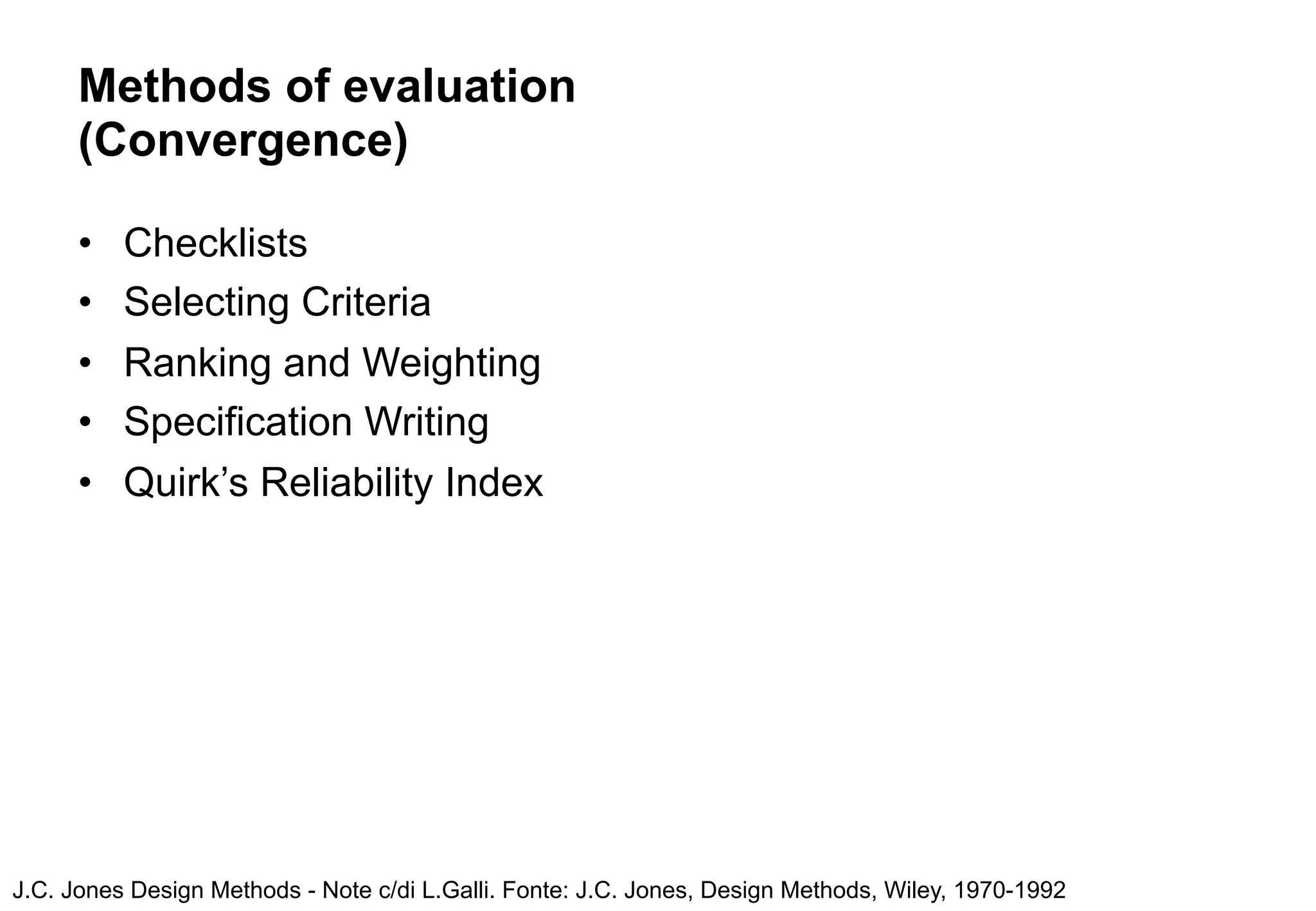 Methods of evaluation
      (Convergence)

      •   Checklists
      •   Selecting Criteria
      •   Ranking and Weighting
      •   Specification Writing
      •   Quirk’s Reliability Index




J.C. Jones Design Methods - Note c/di L.Galli. Fonte: J.C. Jones, Design Methods, Wiley, 1970-1992
 