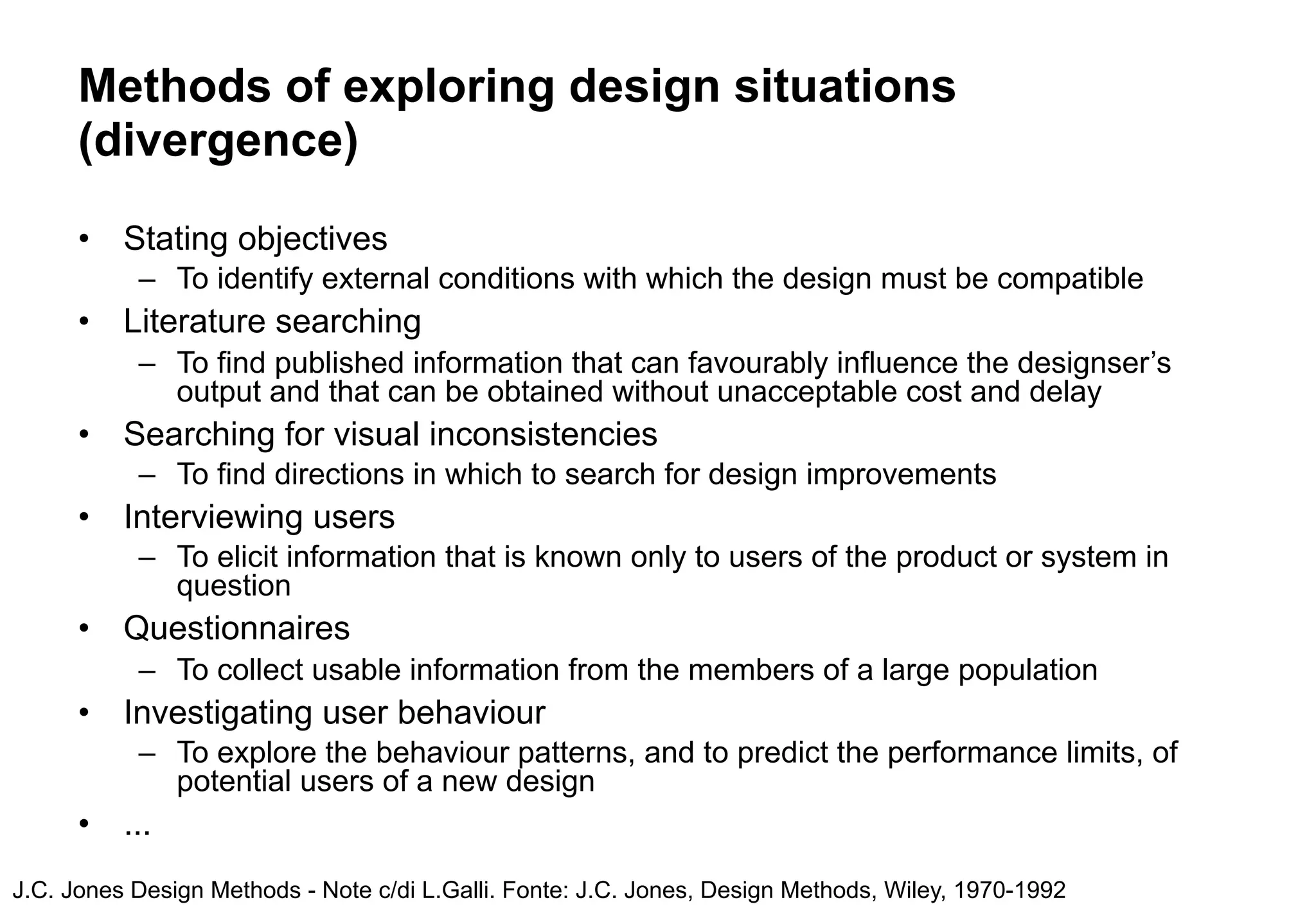 Methods of exploring design situations
      (divergence)
      •   Stating objectives
           – To identify external conditions with which the design must be compatible
      •   Literature searching
           – To find published information that can favourably influence the designser’s
             output and that can be obtained without unacceptable cost and delay
      •   Searching for visual inconsistencies
           – To find directions in which to search for design improvements
      •   Interviewing users
           – To elicit information that is known only to users of the product or system in
             question
      •   Questionnaires
           – To collect usable information from the members of a large population
      •   Investigating user behaviour
           – To explore the behaviour patterns, and to predict the performance limits, of
             potential users of a new design
      •   ...
J.C. Jones Design Methods - Note c/di L.Galli. Fonte: J.C. Jones, Design Methods, Wiley, 1970-1992
 