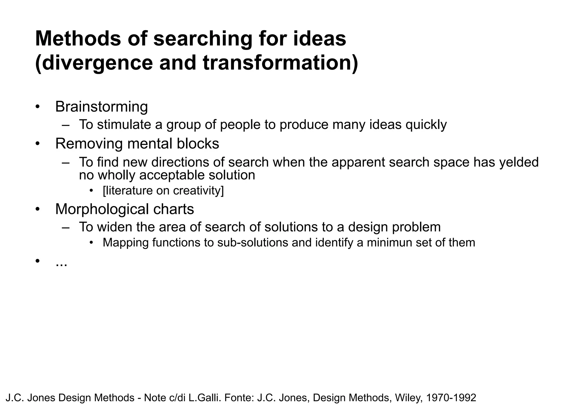 Methods of searching for ideas
      (divergence and transformation)
      •   Brainstorming
           – To stimulate a group of people to produce many ideas quickly
      •   Removing mental blocks
           – To find new directions of search when the apparent search space has yelded
             no wholly acceptable solution
                 • [literature on creativity]
      •   Morphological charts
           – To widen the area of search of solutions to a design problem
                 • Mapping functions to sub-solutions and identify a minimun set of them
      •   ...




J.C. Jones Design Methods - Note c/di L.Galli. Fonte: J.C. Jones, Design Methods, Wiley, 1970-1992
 
