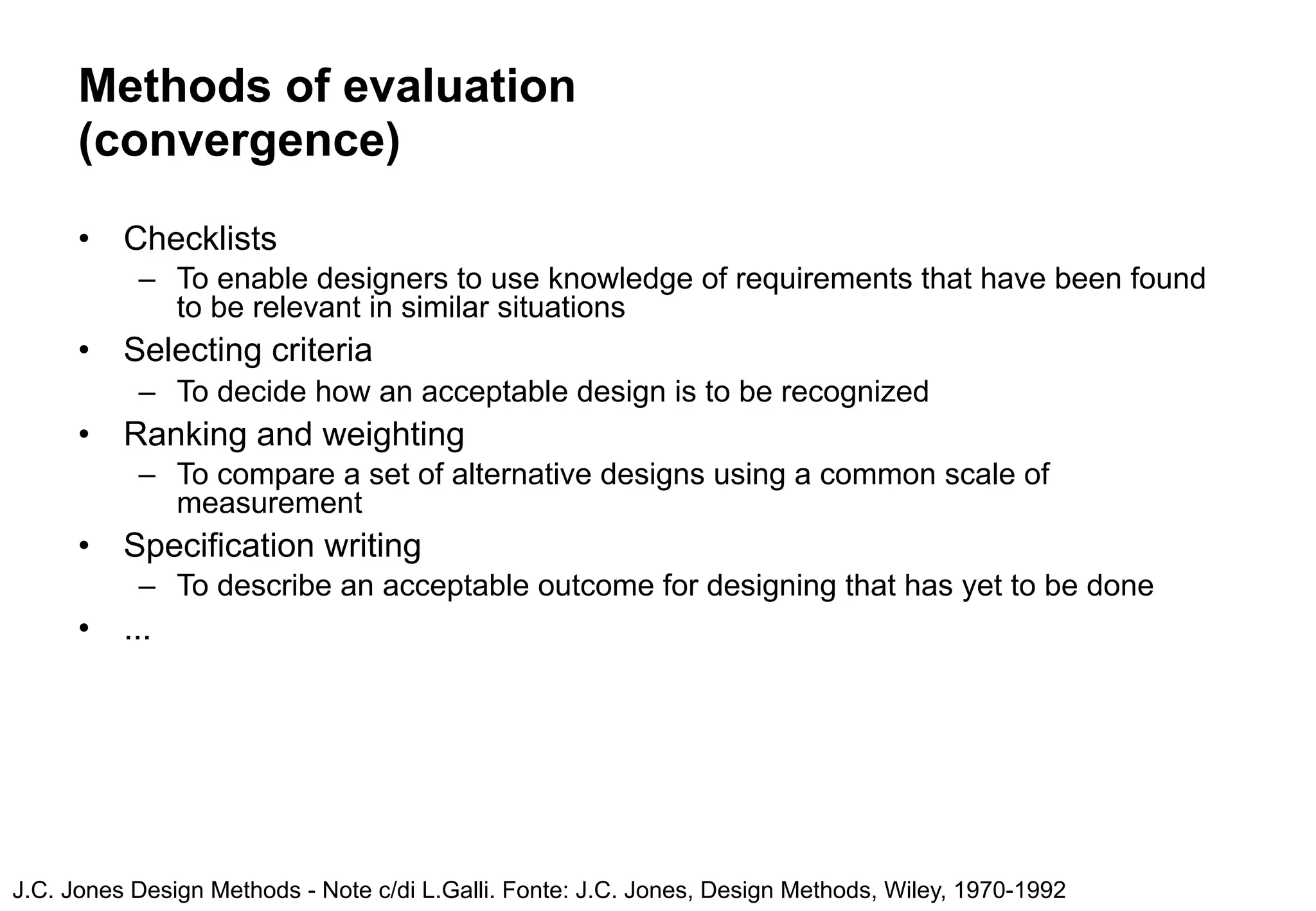Methods of evaluation
      (convergence)
      •   Checklists
           – To enable designers to use knowledge of requirements that have been found
             to be relevant in similar situations
      •   Selecting criteria
           – To decide how an acceptable design is to be recognized
      •   Ranking and weighting
           – To compare a set of alternative designs using a common scale of
             measurement
      •   Specification writing
           – To describe an acceptable outcome for designing that has yet to be done
      •   ...




J.C. Jones Design Methods - Note c/di L.Galli. Fonte: J.C. Jones, Design Methods, Wiley, 1970-1992
 