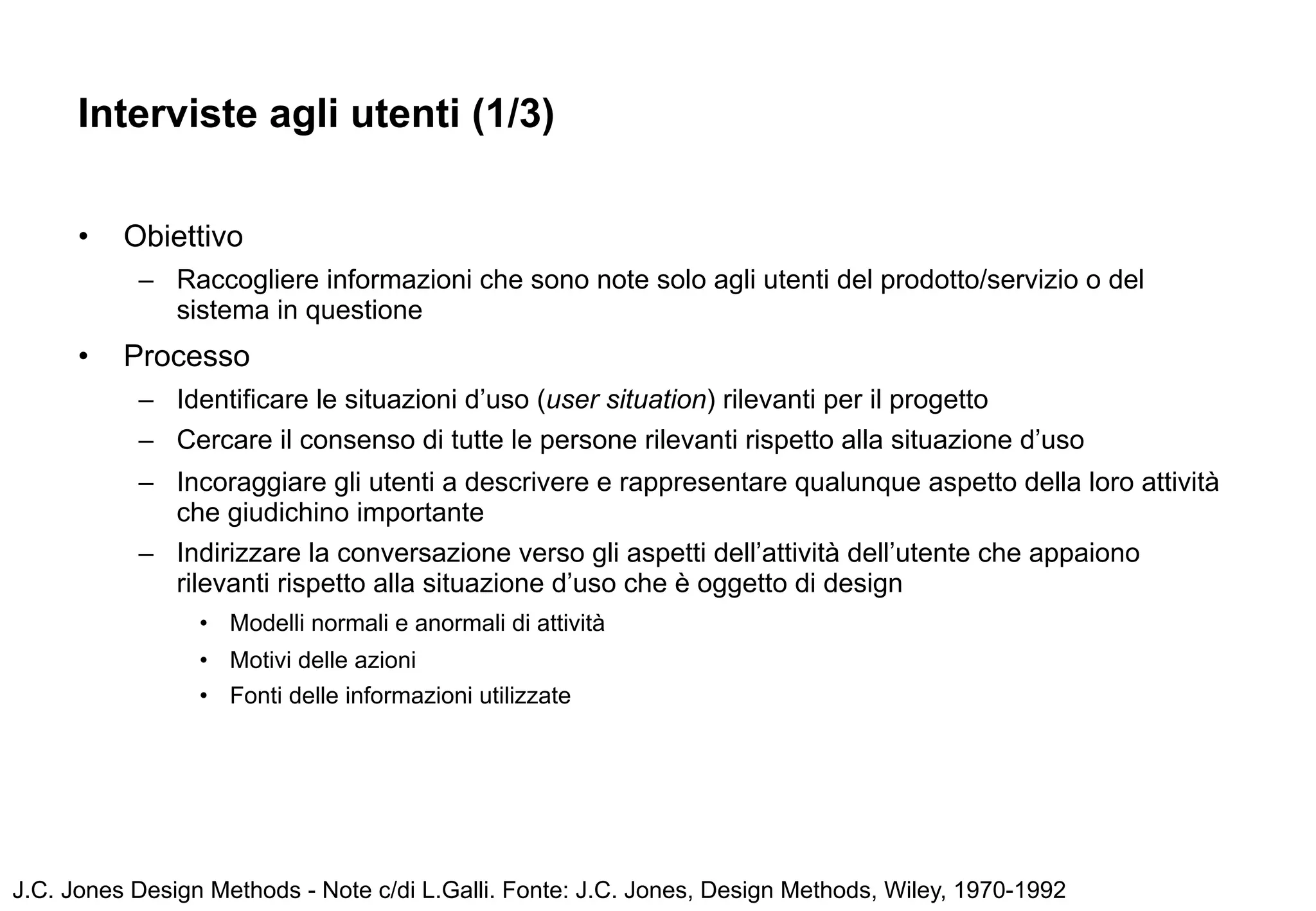 Interviste agli utenti (1/3)

      •   Obiettivo
           – Raccogliere informazioni che sono note solo agli utenti del prodotto/servizio o del
             sistema in questione
      •   Processo
           – Identificare le situazioni d’uso (user situation) rilevanti per il progetto
           – Cercare il consenso di tutte le persone rilevanti rispetto alla situazione d’uso
           – Incoraggiare gli utenti a descrivere e rappresentare qualunque aspetto della loro attività
             che giudichino importante
           – Indirizzare la conversazione verso gli aspetti dell’attività dell’utente che appaiono
             rilevanti rispetto alla situazione d’uso che è oggetto di design
                 • Modelli normali e anormali di attività
                 • Motivi delle azioni
                 • Fonti delle informazioni utilizzate




J.C. Jones Design Methods - Note c/di L.Galli. Fonte: J.C. Jones, Design Methods, Wiley, 1970-1992
 