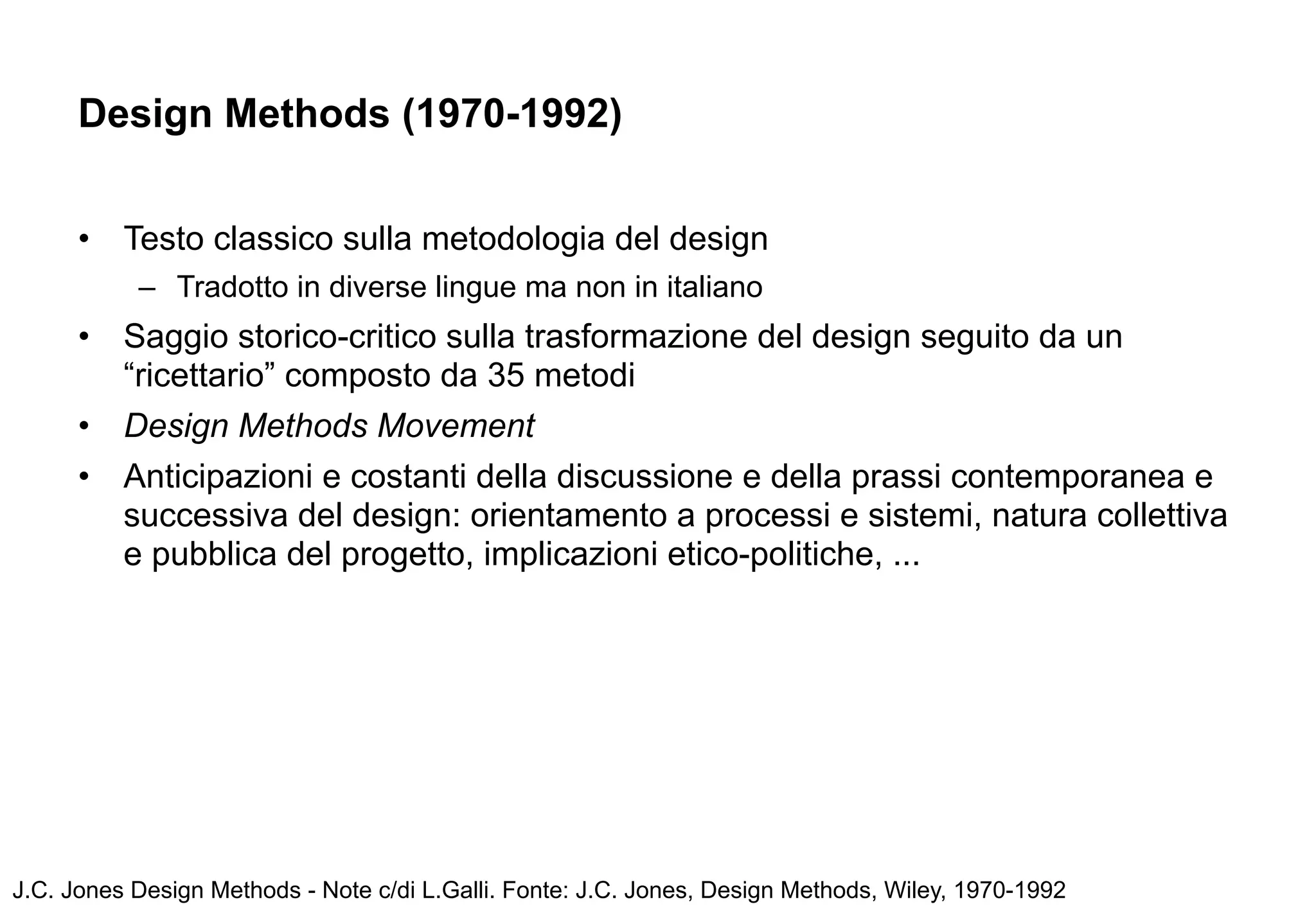 Design Methods (1970-1992)


      •   Testo classico sulla metodologia del design
           – Tradotto in diverse lingue ma non in italiano
      •   Saggio storico-critico sulla trasformazione del design seguito da un
          “ricettario” composto da 35 metodi
      •   Design Methods Movement
      •   Anticipazioni e costanti della discussione e della prassi contemporanea e
          successiva del design: orientamento a processi e sistemi, natura collettiva
          e pubblica del progetto, implicazioni etico-politiche, ...




J.C. Jones Design Methods - Note c/di L.Galli. Fonte: J.C. Jones, Design Methods, Wiley, 1970-1992
 