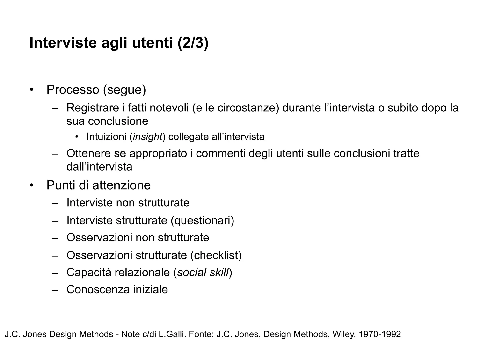 Interviste agli utenti (2/3)


      •   Processo (segue)
           – Registrare i fatti notevoli (e le circostanze) durante l’intervista o subito dopo la
             sua conclusione
                 • Intuizioni (insight) collegate all’intervista
           – Ottenere se appropriato i commenti degli utenti sulle conclusioni tratte
             dall’intervista
      •   Punti di attenzione
           – Interviste non strutturate
           – Interviste strutturate (questionari)
           – Osservazioni non strutturate
           – Osservazioni strutturate (checklist)
           – Capacità relazionale (social skill)
           – Conoscenza iniziale


J.C. Jones Design Methods - Note c/di L.Galli. Fonte: J.C. Jones, Design Methods, Wiley, 1970-1992
 
