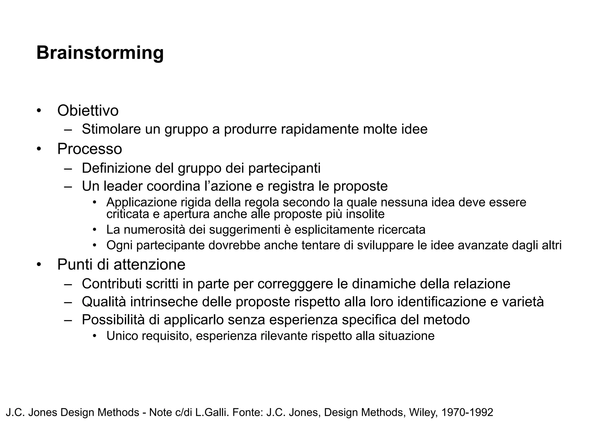 Brainstorming


      •   Obiettivo
           – Stimolare un gruppo a produrre rapidamente molte idee
      •   Processo
           – Definizione del gruppo dei partecipanti
           – Un leader coordina l’azione e registra le proposte
                 • Applicazione rigida della regola secondo la quale nessuna idea deve essere
                   criticata e apertura anche alle proposte più insolite
                 • La numerosità dei suggerimenti è esplicitamente ricercata
                 • Ogni partecipante dovrebbe anche tentare di sviluppare le idee avanzate dagli altri
      •   Punti di attenzione
           – Contributi scritti in parte per corregggere le dinamiche della relazione
           – Qualità intrinseche delle proposte rispetto alla loro identificazione e varietà
           – Possibilità di applicarlo senza esperienza specifica del metodo
                 • Unico requisito, esperienza rilevante rispetto alla situazione




J.C. Jones Design Methods - Note c/di L.Galli. Fonte: J.C. Jones, Design Methods, Wiley, 1970-1992
 