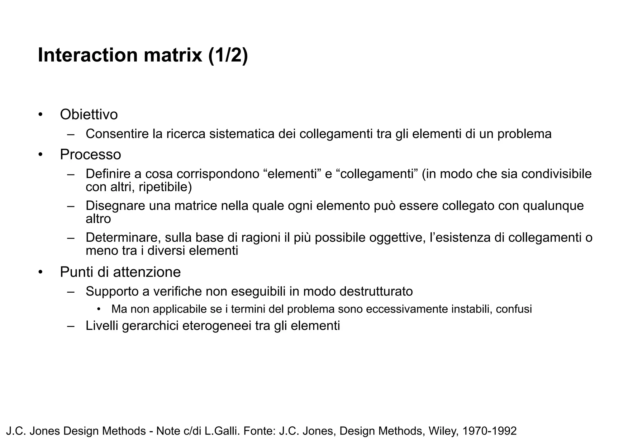 Interaction matrix (1/2)

      •   Obiettivo
           – Consentire la ricerca sistematica dei collegamenti tra gli elementi di un problema
      •   Processo
           – Definire a cosa corrispondono “elementi” e “collegamenti” (in modo che sia condivisibile
             con altri, ripetibile)
           – Disegnare una matrice nella quale ogni elemento può essere collegato con qualunque
             altro
           – Determinare, sulla base di ragioni il più possibile oggettive, l’esistenza di collegamenti o
             meno tra i diversi elementi
      •   Punti di attenzione
           – Supporto a verifiche non eseguibili in modo destrutturato
                 • Ma non applicabile se i termini del problema sono eccessivamente instabili, confusi
           – Livelli gerarchici eterogeneei tra gli elementi




J.C. Jones Design Methods - Note c/di L.Galli. Fonte: J.C. Jones, Design Methods, Wiley, 1970-1992
 