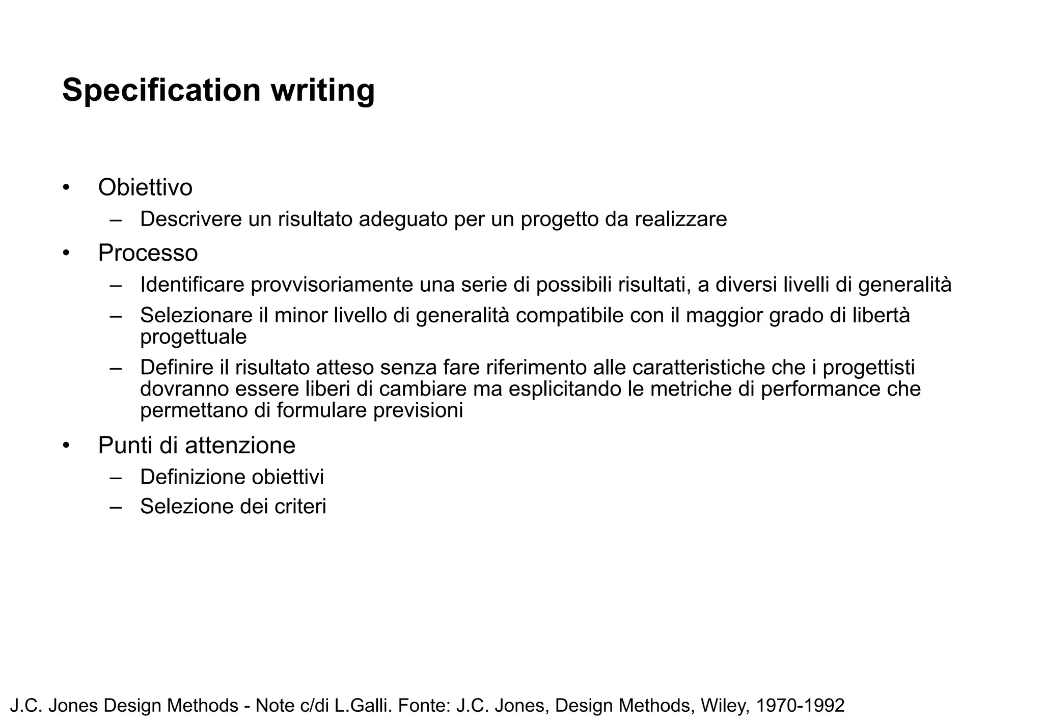 Specification writing

      •   Obiettivo
           – Descrivere un risultato adeguato per un progetto da realizzare
      •   Processo
           – Identificare provvisoriamente una serie di possibili risultati, a diversi livelli di generalità
           – Selezionare il minor livello di generalità compatibile con il maggior grado di libertà
             progettuale
           – Definire il risultato atteso senza fare riferimento alle caratteristiche che i progettisti
             dovranno essere liberi di cambiare ma esplicitando le metriche di performance che
             permettano di formulare previsioni
      •   Punti di attenzione
           – Definizione obiettivi
           – Selezione dei criteri




J.C. Jones Design Methods - Note c/di L.Galli. Fonte: J.C. Jones, Design Methods, Wiley, 1970-1992
 