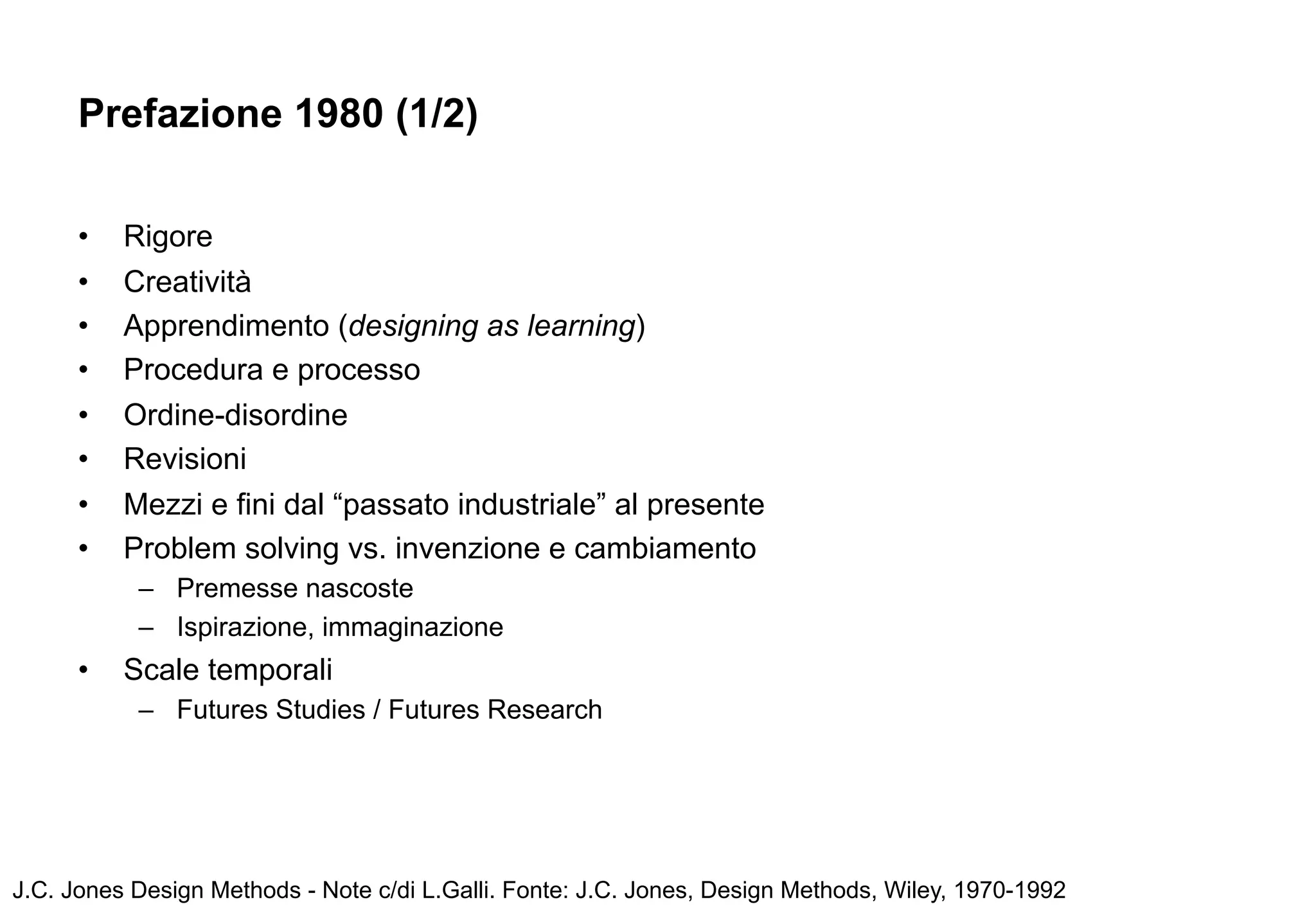 Prefazione 1980 (1/2)

      •   Rigore
      •   Creatività
      •   Apprendimento (designing as learning)
      •   Procedura e processo
      •   Ordine-disordine
      •   Revisioni
      •   Mezzi e fini dal “passato industriale” al presente
      •   Problem solving vs. invenzione e cambiamento
           – Premesse nascoste
           – Ispirazione, immaginazione
      •   Scale temporali
           – Futures Studies / Futures Research




J.C. Jones Design Methods - Note c/di L.Galli. Fonte: J.C. Jones, Design Methods, Wiley, 1970-1992
 