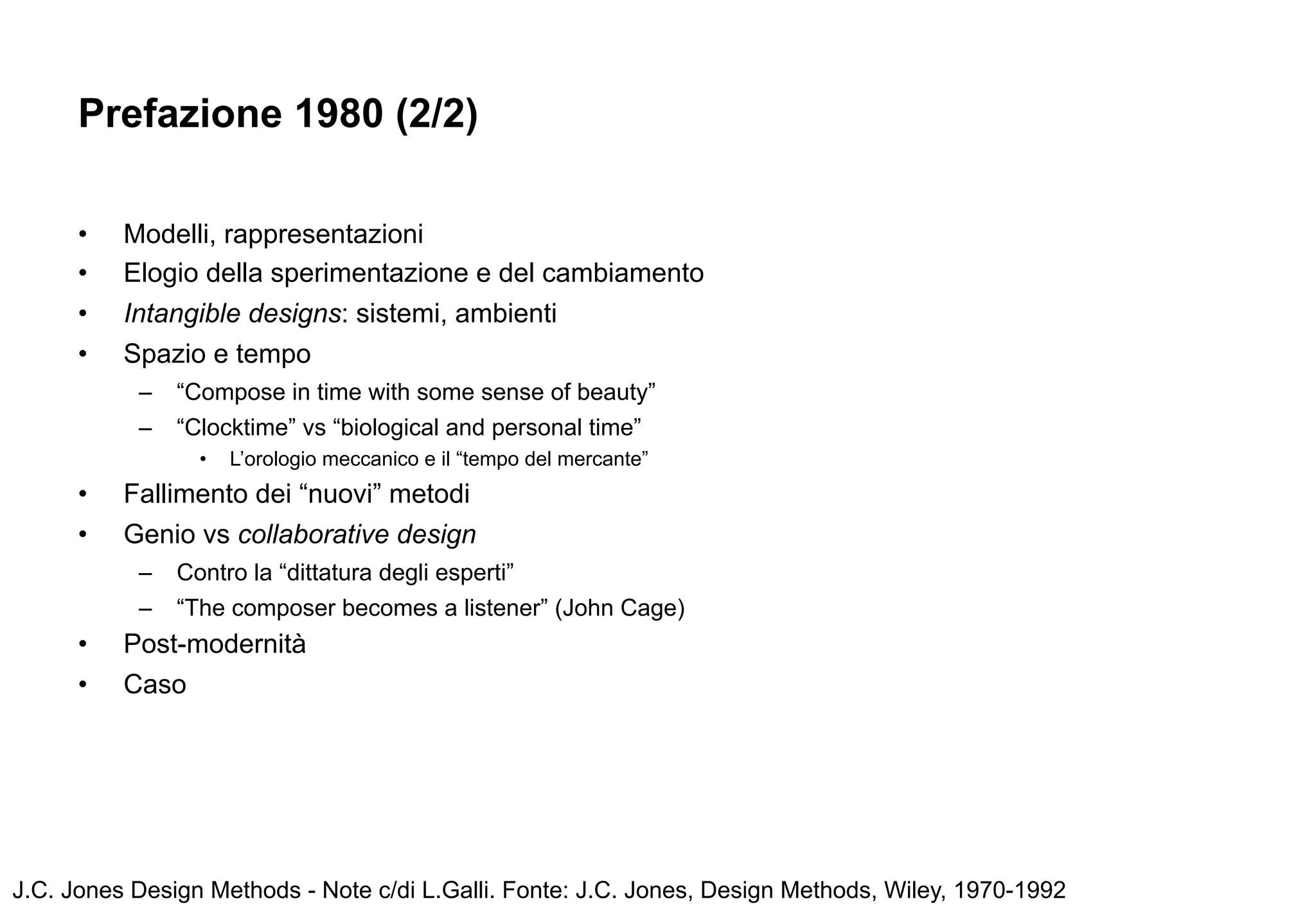 Prefazione 1980 (2/2)

      •   Modelli, rappresentazioni
      •   Elogio della sperimentazione e del cambiamento
      •   Intangible designs: sistemi, ambienti
      •   Spazio e tempo
           –   “Compose in time with some sense of beauty”
           –   “Clocktime” vs “biological and personal time”
                 •   L’orologio meccanico e il “tempo del mercante”
      •   Fallimento dei “nuovi” metodi
      •   Genio vs collaborative design
           –   Contro la “dittatura degli esperti”
           –   “The composer becomes a listener” (John Cage)
      •   Post-modernità
      •   Caso




J.C. Jones Design Methods - Note c/di L.Galli. Fonte: J.C. Jones, Design Methods, Wiley, 1970-1992
 
