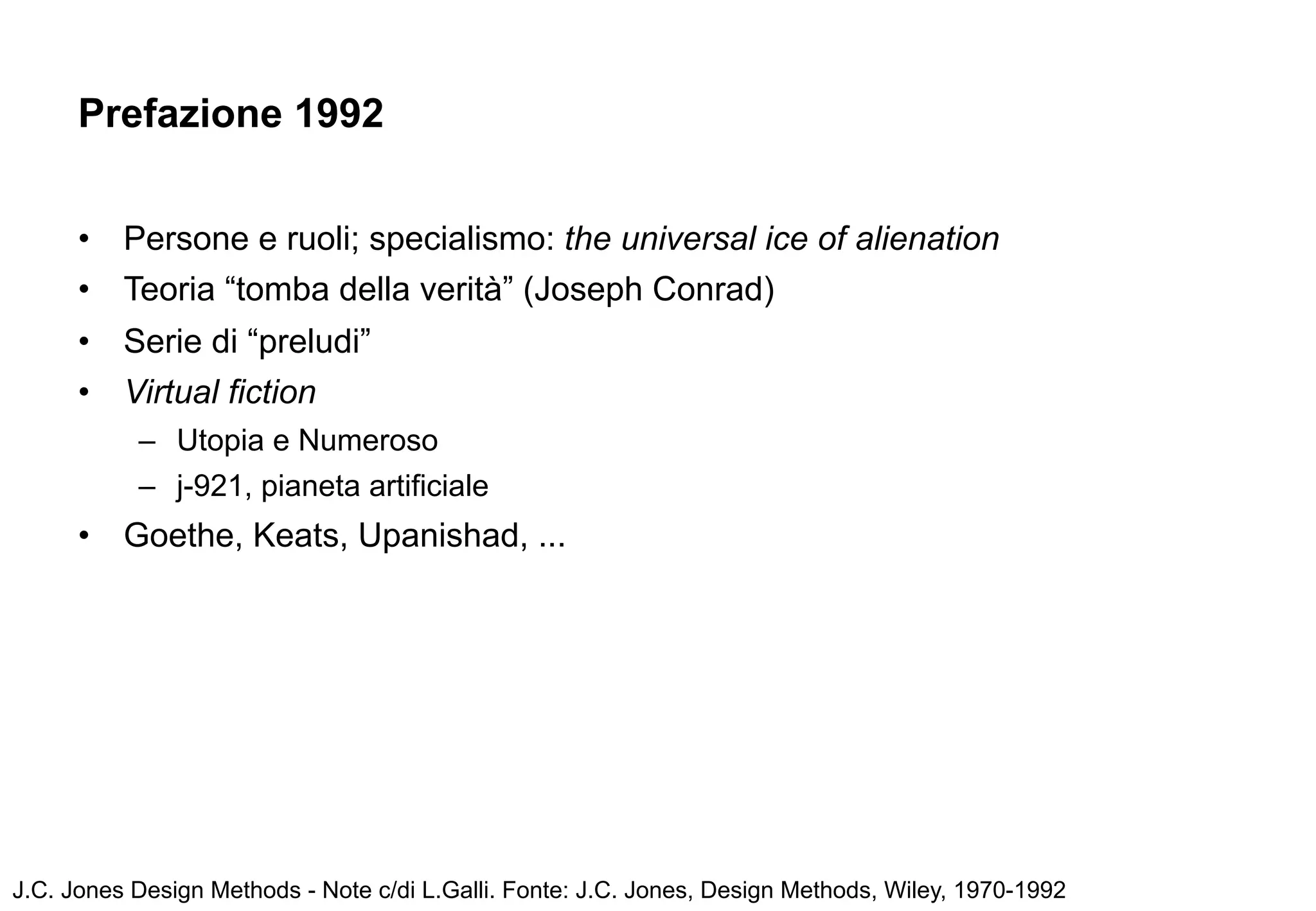 Prefazione 1992


      •   Persone e ruoli; specialismo: the universal ice of alienation
      •   Teoria “tomba della verità” (Joseph Conrad)
      •   Serie di “preludi”
      •   Virtual fiction
           – Utopia e Numeroso
           – j-921, pianeta artificiale
      •   Goethe, Keats, Upanishad, ...




J.C. Jones Design Methods - Note c/di L.Galli. Fonte: J.C. Jones, Design Methods, Wiley, 1970-1992
 
