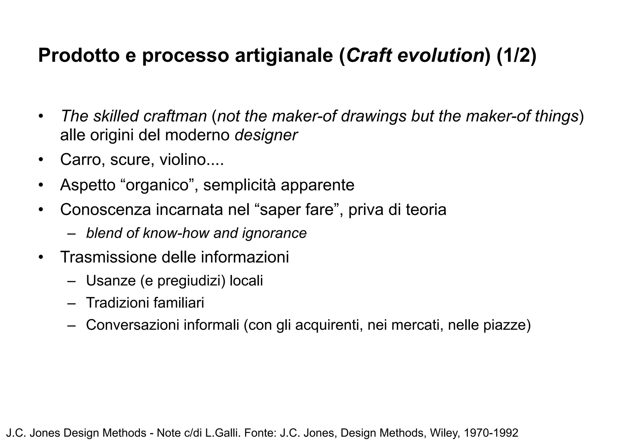 Prodotto e processo artigianale (Craft evolution) (1/2)


      •   The skilled craftman (not the maker-of drawings but the maker-of things)
          alle origini del moderno designer
      •   Carro, scure, violino....
      •   Aspetto “organico”, semplicità apparente
      •   Conoscenza incarnata nel “saper fare”, priva di teoria
           – blend of know-how and ignorance
      •   Trasmissione delle informazioni
           – Usanze (e pregiudizi) locali
           – Tradizioni familiari
           – Conversazioni informali (con gli acquirenti, nei mercati, nelle piazze)




J.C. Jones Design Methods - Note c/di L.Galli. Fonte: J.C. Jones, Design Methods, Wiley, 1970-1992
 