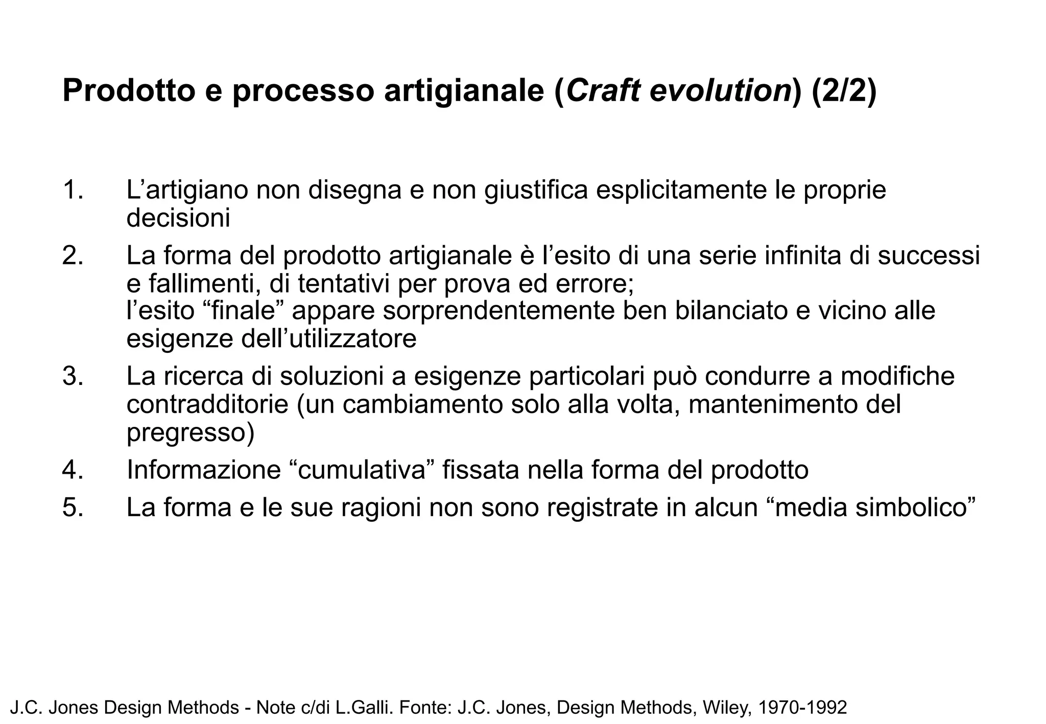 Prodotto e processo artigianale (Craft evolution) (2/2)


      1.     L’artigiano non disegna e non giustifica esplicitamente le proprie
             decisioni
      2.     La forma del prodotto artigianale è l’esito di una serie infinita di successi
             e fallimenti, di tentativi per prova ed errore;
             l’esito “finale” appare sorprendentemente ben bilanciato e vicino alle
             esigenze dell’utilizzatore
      3.     La ricerca di soluzioni a esigenze particolari può condurre a modifiche
             contradditorie (un cambiamento solo alla volta, mantenimento del
             pregresso)
      4.     Informazione “cumulativa” fissata nella forma del prodotto
      5.     La forma e le sue ragioni non sono registrate in alcun “media simbolico”




J.C. Jones Design Methods - Note c/di L.Galli. Fonte: J.C. Jones, Design Methods, Wiley, 1970-1992
 