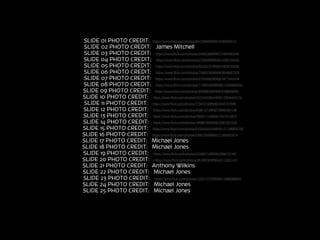 SLIDE 01 PHOTO CREDIT: https://www.ﬂickr.com/photos/89733940@N00/2285902013
SLIDE 02 PHOTO CREDIT: James Mitchell--------------------
SLIDE 03 PHOTO CREDIT: https://www.ﬂickr.com/photos/24662369@N07/4392965590
SLIDE 04 PHOTO CREDIT: https://www.ﬂickr.com/photos/27365066@N02/4459190442
SLIDE 05 PHOTO CREDIT: https://www.ﬂickr.com/photos/52450131@N05/4835755336
SLIDE 06 PHOTO CREDIT: https://www.ﬂickr.com/photos/79993795@N06/8648587378
SLIDE 07 PHOTO CREDIT: https://www.ﬂickr.com/photos/27044992@N05/4971443346
SLIDE 08 PHOTO CREDIT: https://www.ﬂickr.com/photos/115600395@N06/13405960855
SLIDE 09 PHOTO CREDIT: https://www.ﬂickr.com/photos/32065626@N06/3180858290
SLIDE 10 PHOTO CREDIT: https://www.ﬂickr.com/photos/44124423644@N01/2546440170
SLIDE 11 PHOTO CREDIT: https://www.ﬂickr.com/photos/77507210@N00/4545157936
SLIDE 12 PHOTO CREDIT: https://www.ﬂickr.com/photos/93801573@N07/9682464199
SLIDE 13 PHOTO CREDIT: https://www.ﬂickr.com/photos/76050115@N05/7047013873
SLIDE 14 PHOTO CREDIT: https://www.ﬂickr.com/photos/49980789@N02/4587201546
SLIDE 15 PHOTO CREDIT: https://www.ﬂickr.com/photos/51035555243@N01/11198855765
SLIDE 16 PHOTO CREDIT: https://www.ﬂickr.com/photos/23907300@N03/11363031674
SLIDE 17 PHOTO CREDIT: Michael Jones----------------------
SLIDE 18 PHOTO CREDIT: Michael Jones----------------------
SLIDE 19 PHOTO CREDIT: https://www.ﬂickr.com/photos/24590715@N06/2968131487
SLIDE 20 PHOTO CREDIT: https://www.ﬂickr.com/photos/36196762@N04/5112361441
SLIDE 21 PHOTO CREDIT: Anthony Wilkins-------------------
SLIDE 22 PHOTO CREDIT: Michael Jones-----------------------
SLIDE 23 PHOTO CREDIT: https://www.ﬂickr.com/photos/122313157@N06/14966088633
SLIDE 24 PHOTO CREDIT: Michael Jones-----------------------
SLIDE 25 PHOTO CREDIT: Michael Jones-----------------------
 