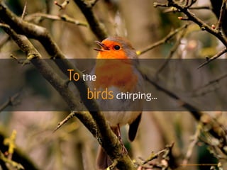 To the
birds chirping...
https://www.ﬂickr.com/photos/79993795@N06/8648587378
 