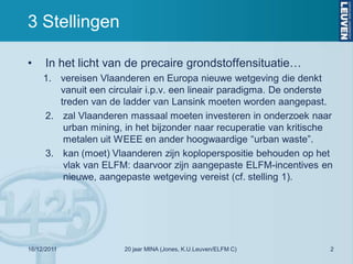 3 Stellingen

•     In het licht van de precaire grondstoffensituatie…
     1. vereisen Vlaanderen en Europa nieuwe wetgeving die denkt
        vanuit een circulair i.p.v. een lineair paradigma. De onderste
        treden van de ladder van Lansink moeten worden aangepast.
     2. zal Vlaanderen massaal moeten investeren in onderzoek naar
         urban mining, in het bijzonder naar recuperatie van kritische
         metalen uit WEEE en ander hoogwaardige “urban waste”.
     3. kan (moet) Vlaanderen zijn koploperspositie behouden op het
         vlak van ELFM: daarvoor zijn aangepaste ELFM-incentives en
         nieuwe, aangepaste wetgeving vereist (cf. stelling 1).




16/12/2011             20 jaar MINA (Jones, K.U.Leuven/ELFM C)       2
 