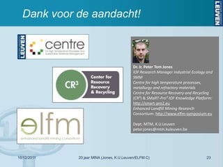 Dank voor de aandacht!



                                          Dr. Ir. Peter Tom Jones
                                          IOF Research Manager Industrial Ecology and
                                          SMM
                                          Centre for high temperature processes,
                                          metallurgy and refractory materials
                                          Centre for Resource Recovery and Recycling
                                          (CR³) & SMaRT-Pro² IOF Knowledge Platform:
                                          http://smart-pro2.eu
                                          Enhanced Landfill Mining Research
                                          Consortium: http://www.elfm-symposium.eu

                                          Dept. MTM, K.U.Leuven
                                          peter.jones@mtm.kuleuven.be




16/12/2011   20 jaar MINA (Jones, K.U.Leuven/ELFM C)                             23
 