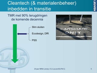 Cleantech (& materialenbeheer)
inbedden in transitie
TMR met 90% terugdringen
  de komende decennia

              Slim sluiten

              Ecodesign, DfR

              PSS




16/12/2011      20 jaar MINA (Jones, K.U.Leuven/ELFM C)   5
 